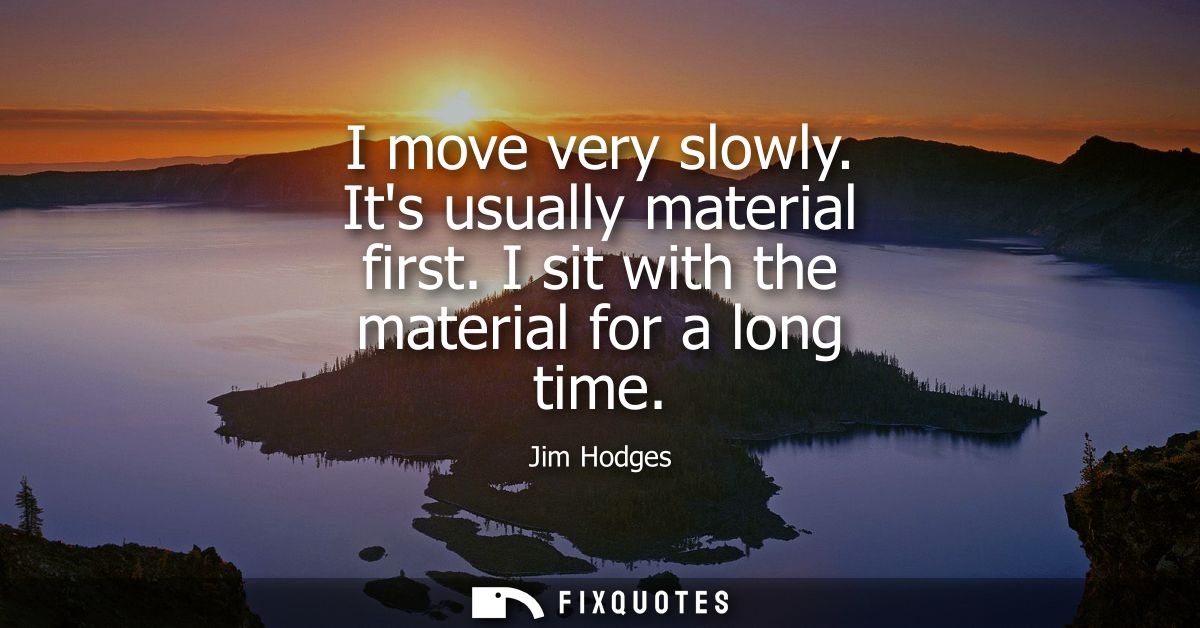 I move very slowly. Its usually material first. I sit with the material for a long time