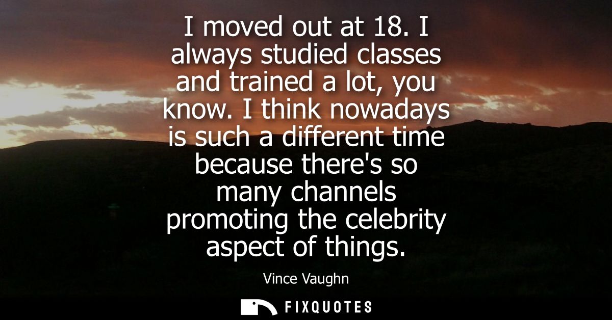 I moved out at 18. I always studied classes and trained a lot, you know. I think nowadays is such a different time becau