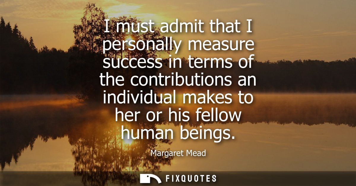 I must admit that I personally measure success in terms of the contributions an individual makes to her or his fellow hu