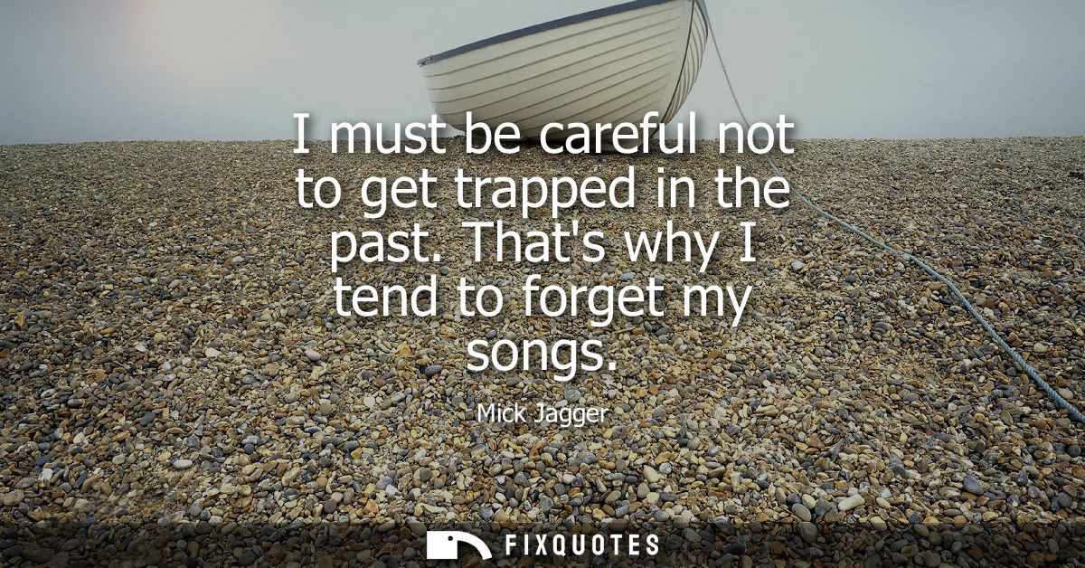 I must be careful not to get trapped in the past. Thats why I tend to forget my songs