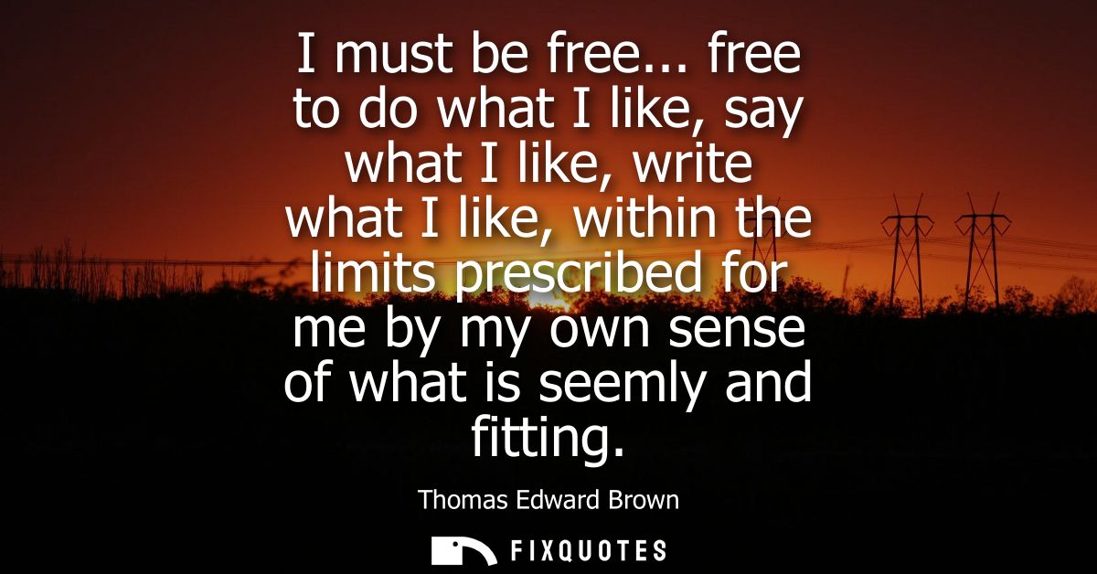 I must be free... free to do what I like, say what I like, write what I like, within the limits prescribed for me by my 
