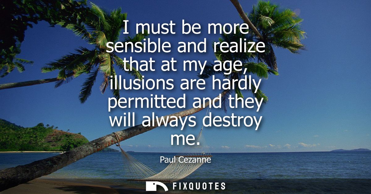 I must be more sensible and realize that at my age, illusions are hardly permitted and they will always destroy me