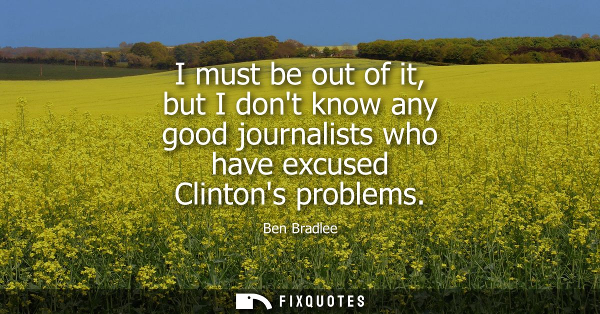 I must be out of it, but I dont know any good journalists who have excused Clintons problems