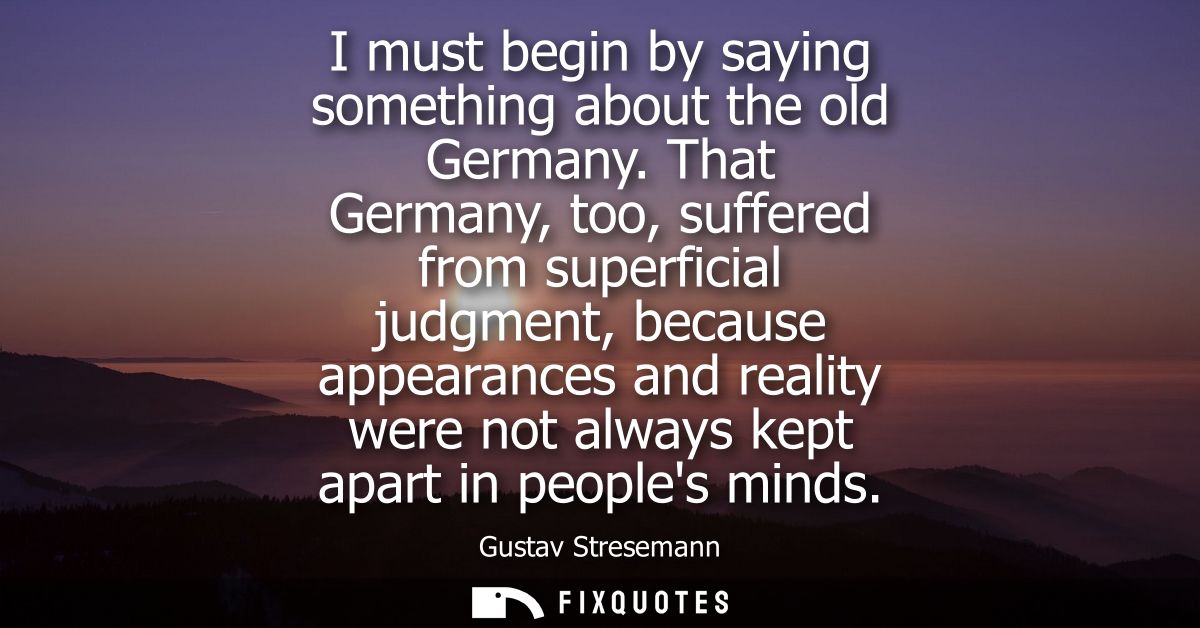 I must begin by saying something about the old Germany. That Germany, too, suffered from superficial judgment, because a