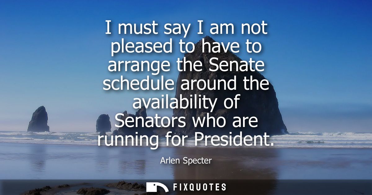 I must say I am not pleased to have to arrange the Senate schedule around the availability of Senators who are running f