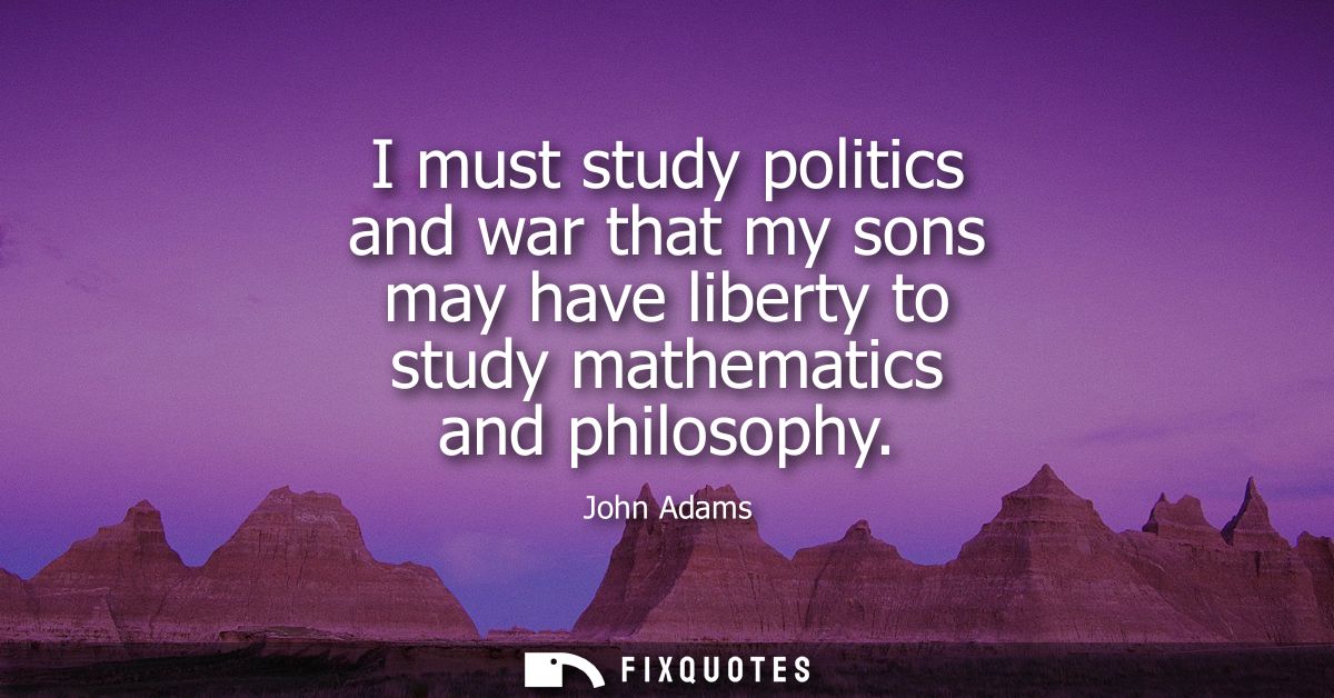 I must study politics and war that my sons may have liberty to study mathematics and philosophy
