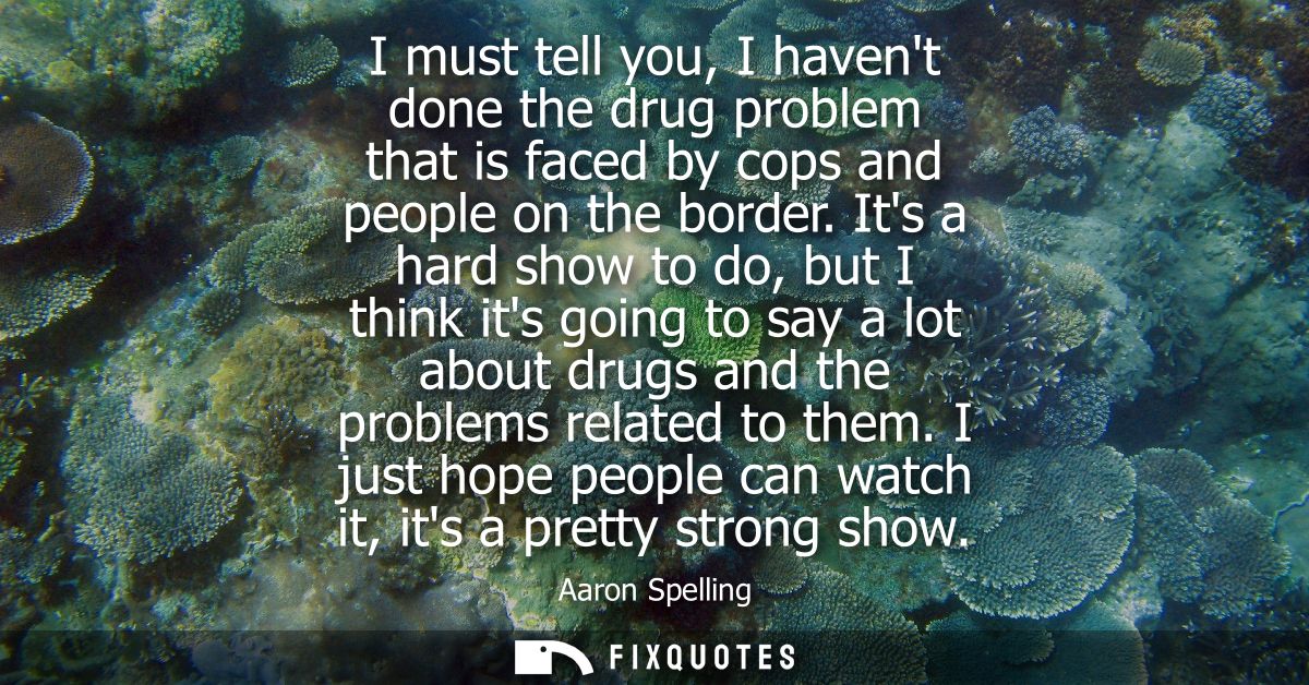 I must tell you, I havent done the drug problem that is faced by cops and people on the border. Its a hard show to do, b
