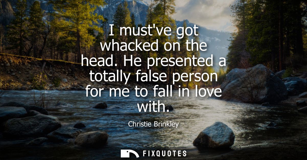 I mustve got whacked on the head. He presented a totally false person for me to fall in love with