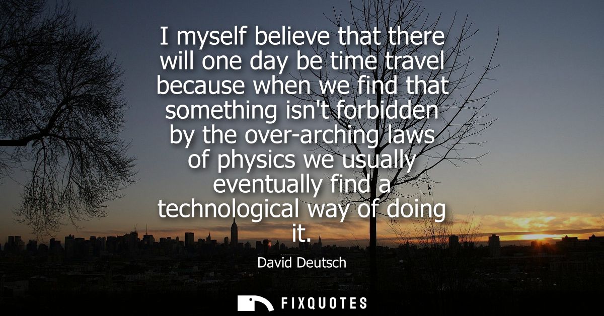 I myself believe that there will one day be time travel because when we find that something isnt forbidden by the over-a