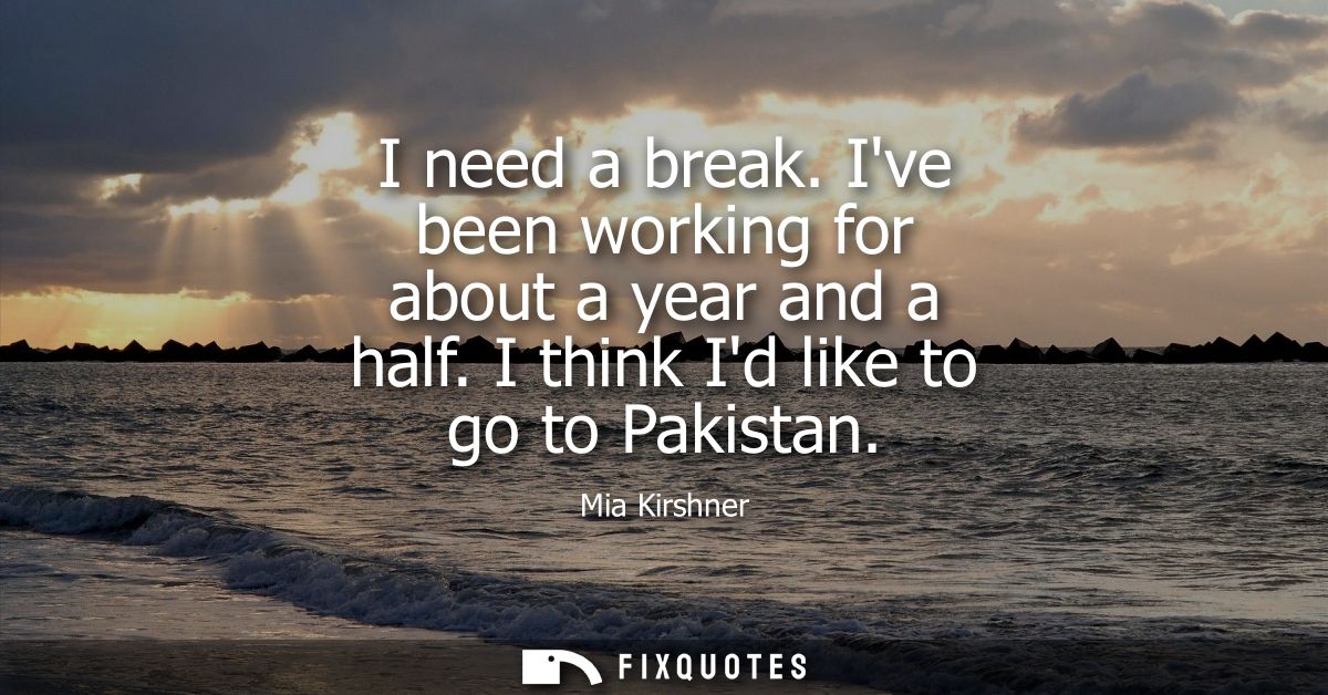 I need a break. Ive been working for about a year and a half. I think Id like to go to Pakistan