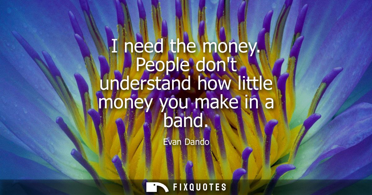 I need the money. People dont understand how little money you make in a band