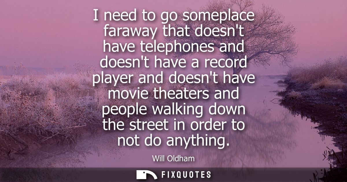 I need to go someplace faraway that doesnt have telephones and doesnt have a record player and doesnt have movie theater