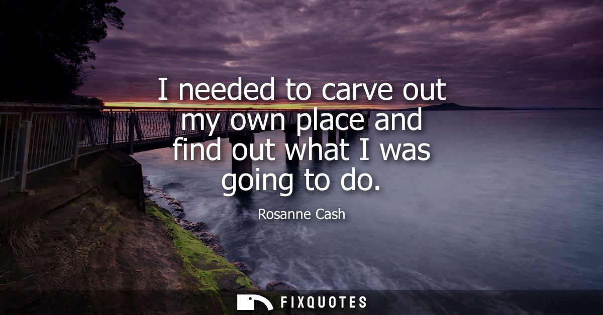I needed to carve out my own place and find out what I was going to do