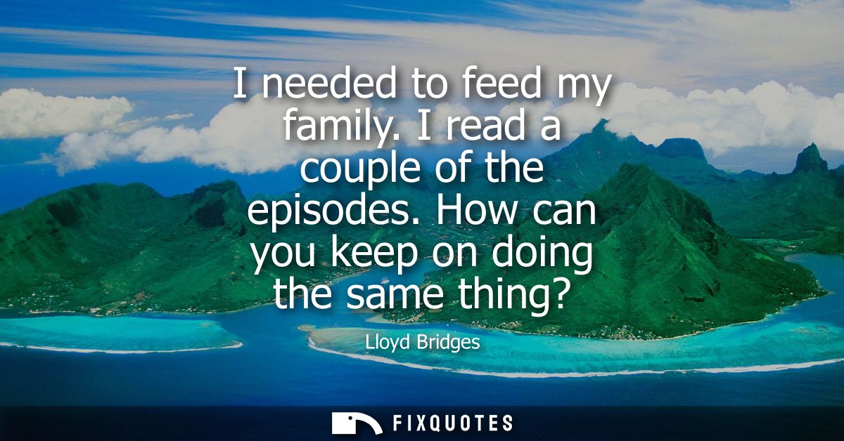 I needed to feed my family. I read a couple of the episodes. How can you keep on doing the same thing?