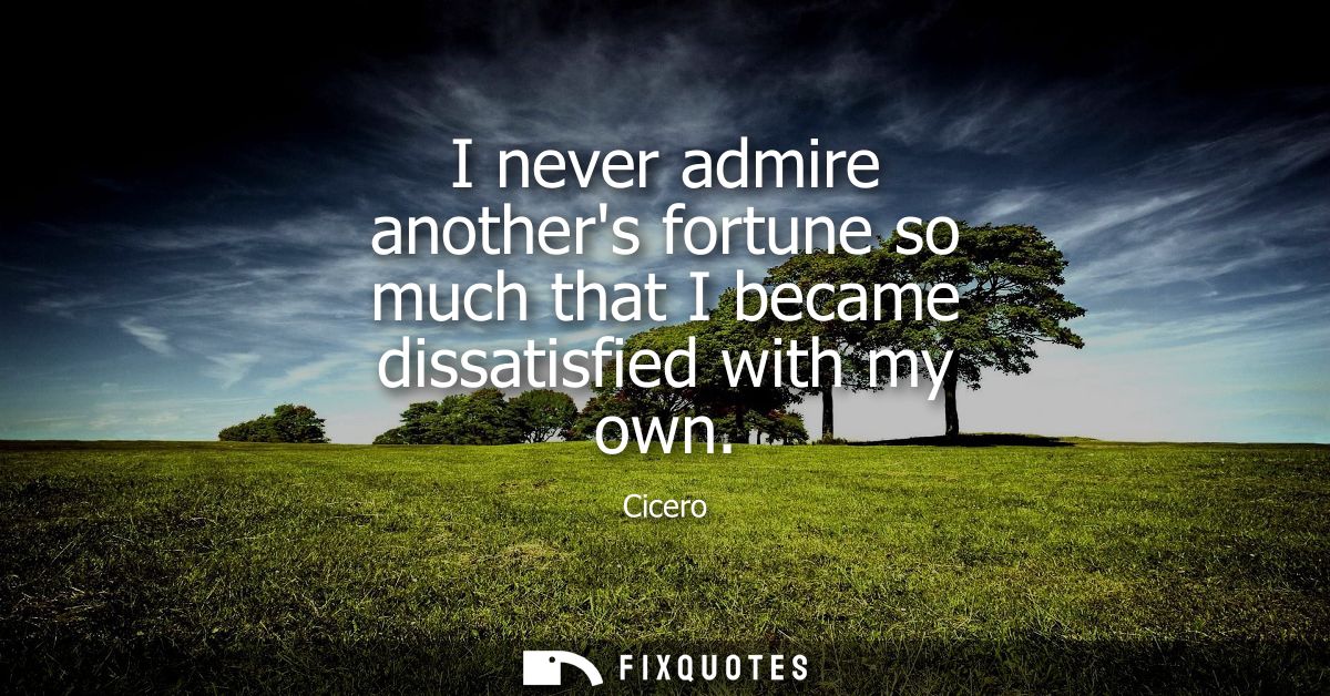 I never admire anothers fortune so much that I became dissatisfied with my own - Cicero