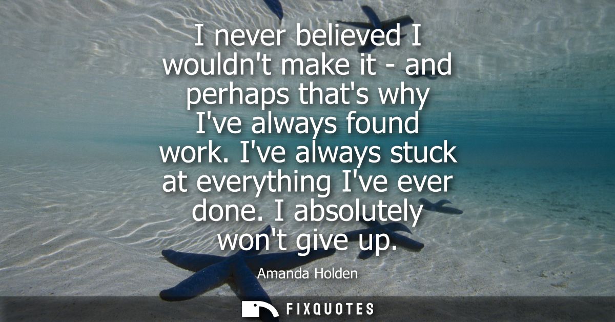 I never believed I wouldnt make it - and perhaps thats why Ive always found work. Ive always stuck at everything Ive eve