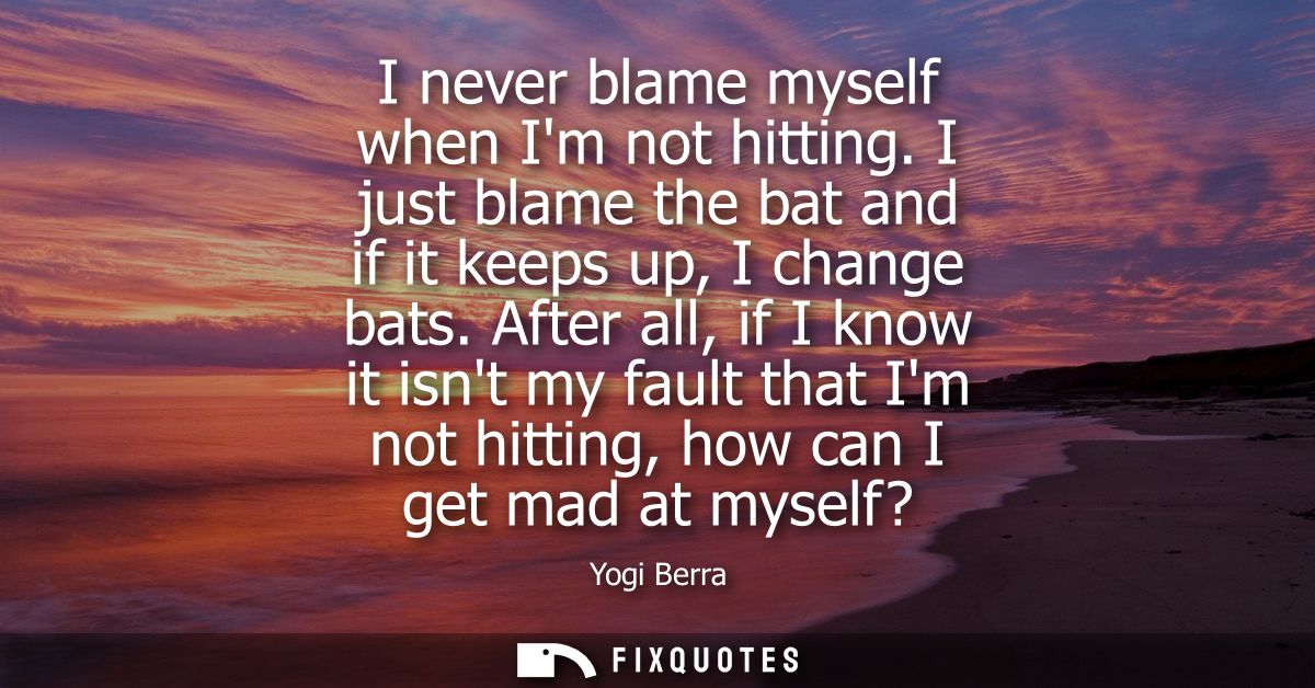 I never blame myself when Im not hitting. I just blame the bat and if it keeps up, I change bats. After all, if I know i