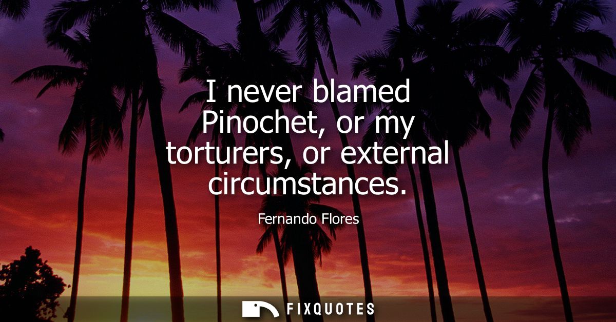 I never blamed Pinochet, or my torturers, or external circumstances