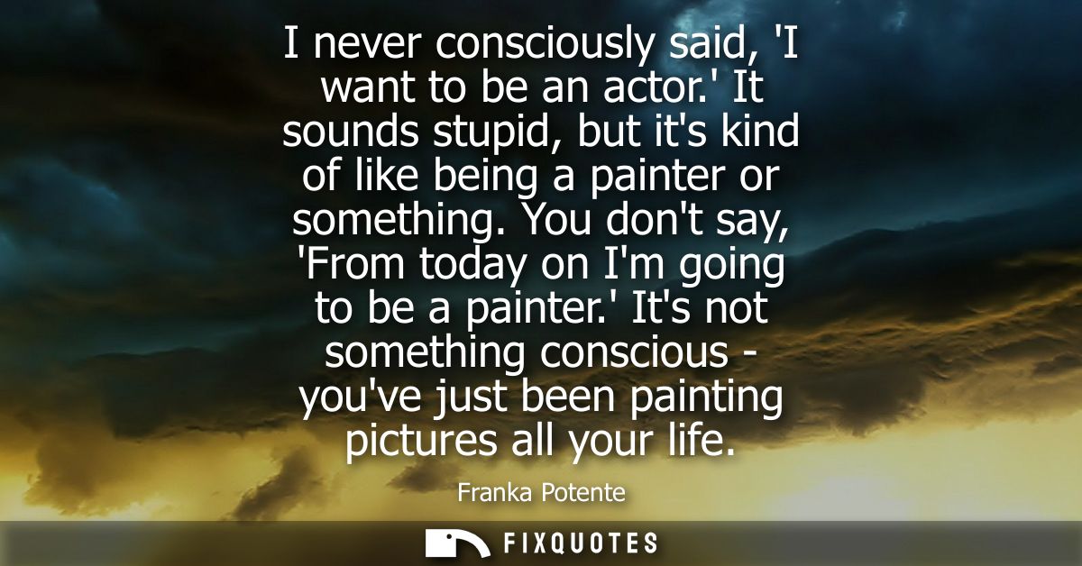 I never consciously said, I want to be an actor. It sounds stupid, but its kind of like being a painter or something.