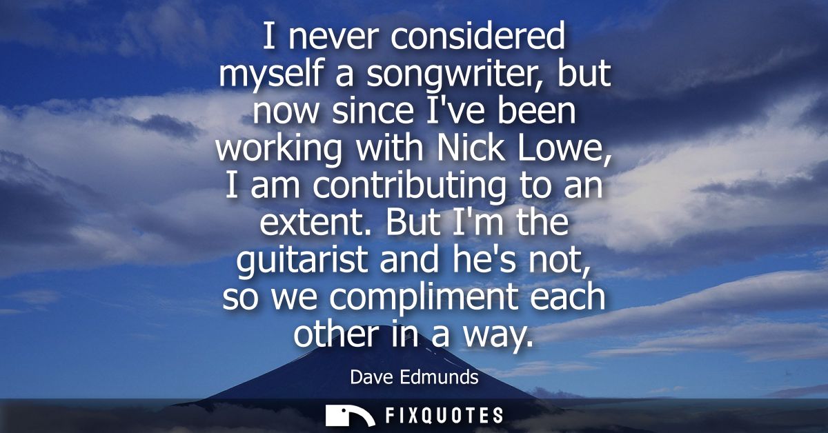 I never considered myself a songwriter, but now since Ive been working with Nick Lowe, I am contributing to an extent.