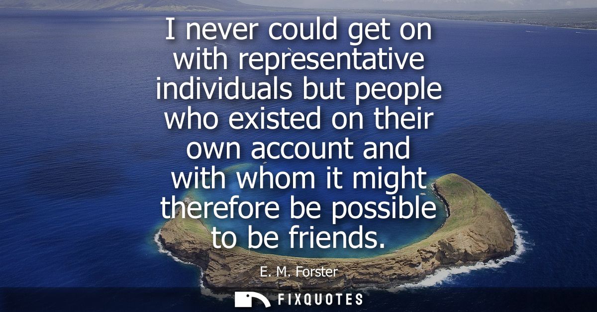 I never could get on with representative individuals but people who existed on their own account and with whom it might 