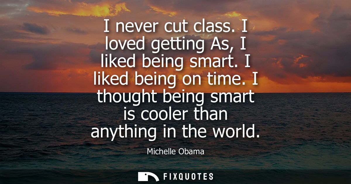 I never cut class. I loved getting As, I liked being smart. I liked being on time. I thought being smart is cooler than 