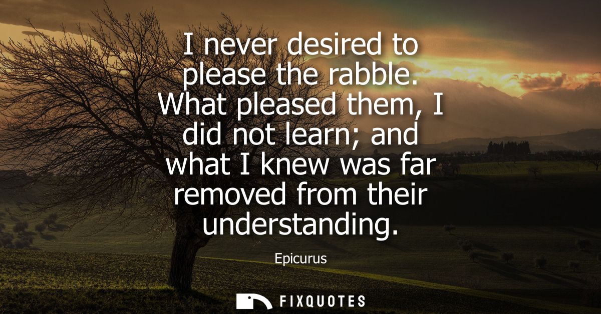 I never desired to please the rabble. What pleased them, I did not learn and what I knew was far removed from their unde