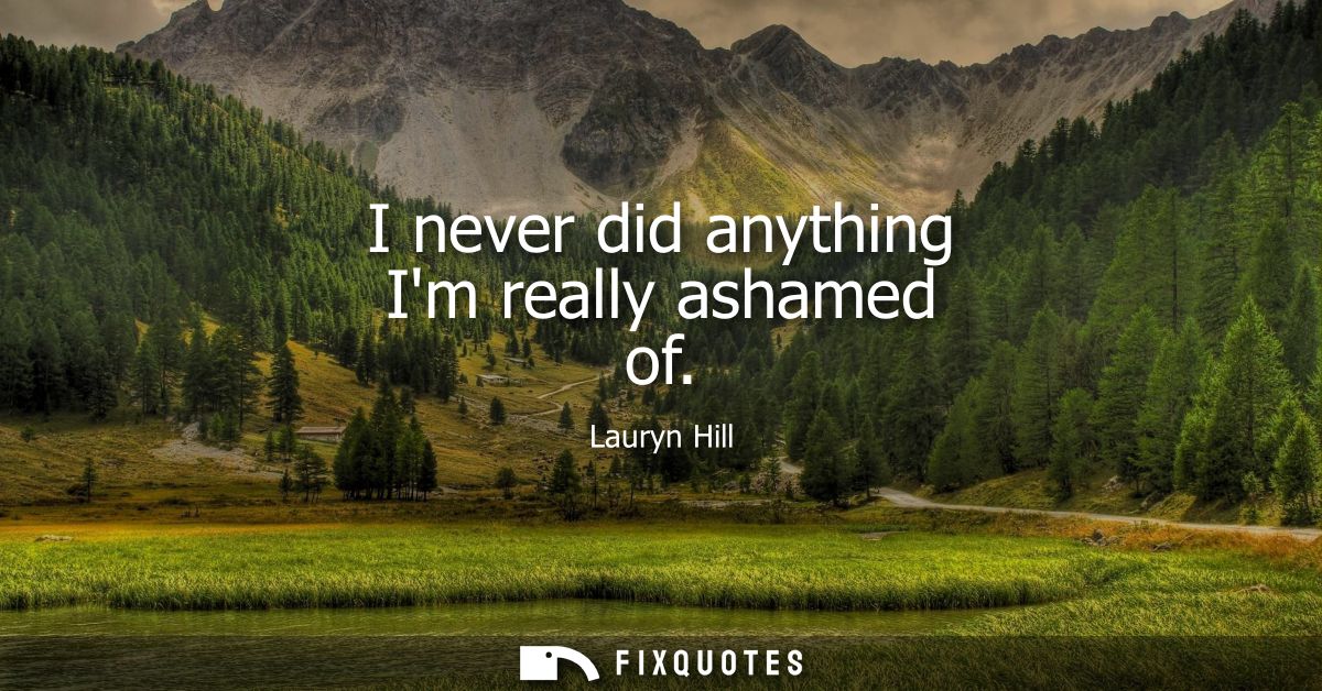 I never did anything Im really ashamed of