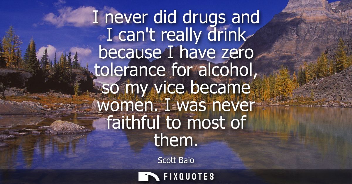I never did drugs and I cant really drink because I have zero tolerance for alcohol, so my vice became women. I was neve