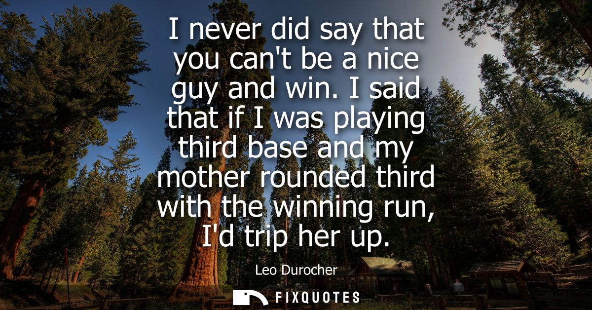 I never did say that you cant be a nice guy and win. I said that if I was playing third base and my mother rounded third