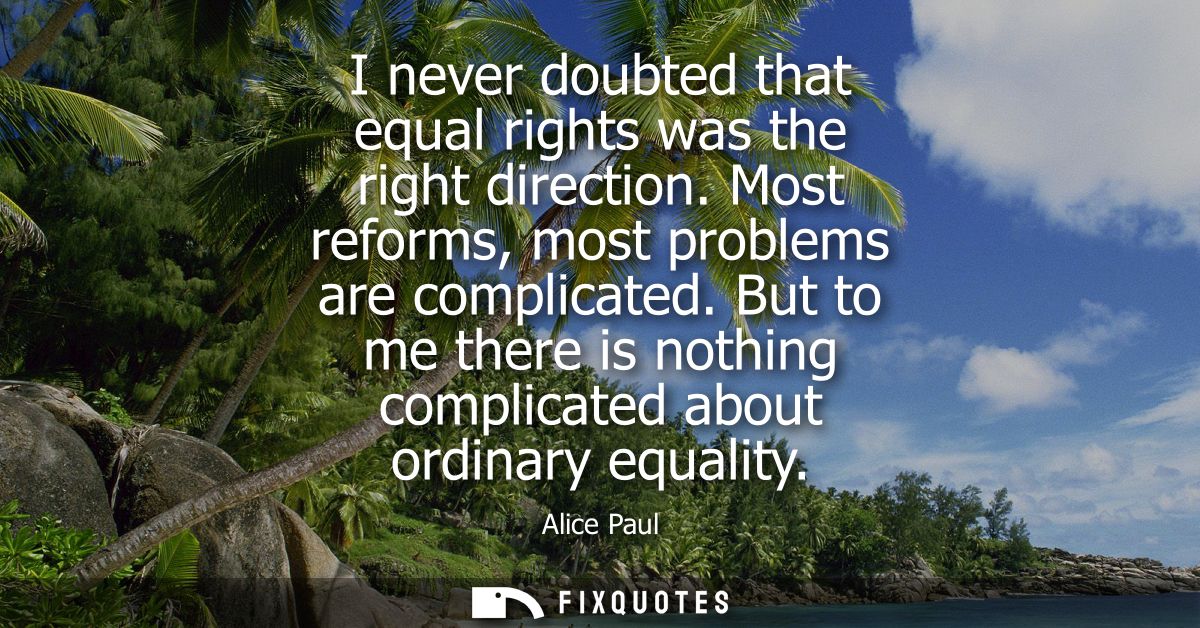 I never doubted that equal rights was the right direction. Most reforms, most problems are complicated.