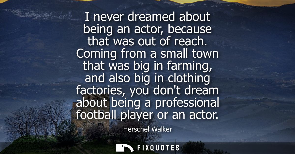 I never dreamed about being an actor, because that was out of reach. Coming from a small town that was big in farming, a