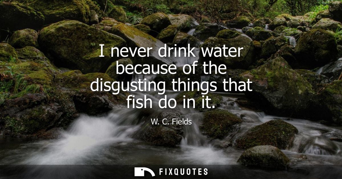 I never drink water because of the disgusting things that fish do in it