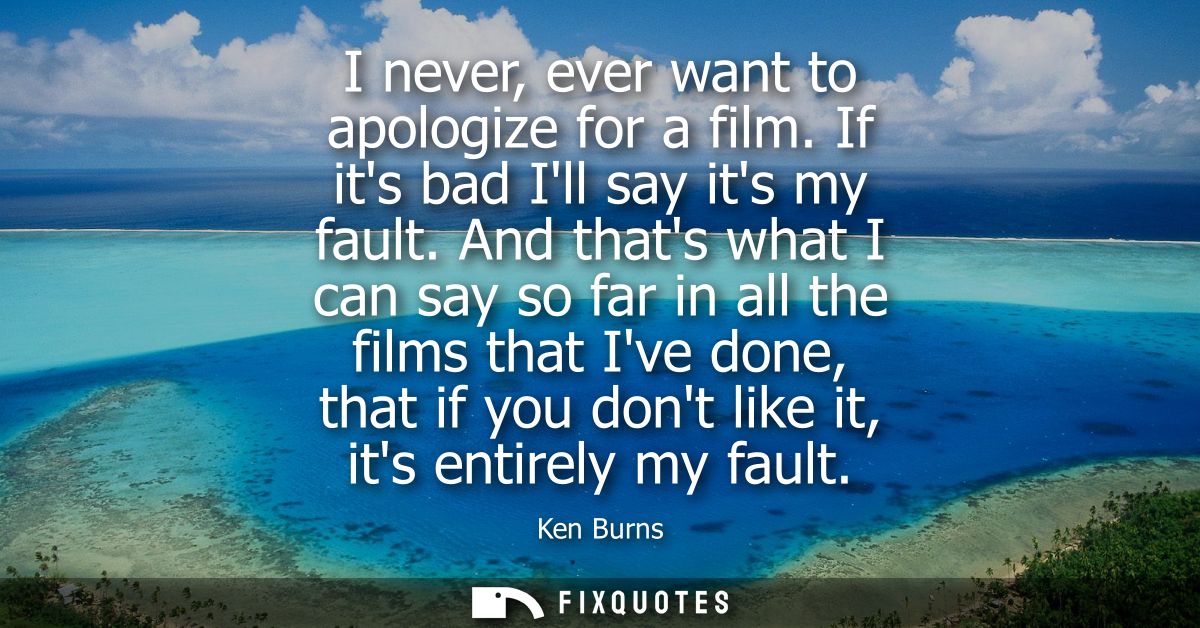 I never, ever want to apologize for a film. If its bad Ill say its my fault. And thats what I can say so far in all the 