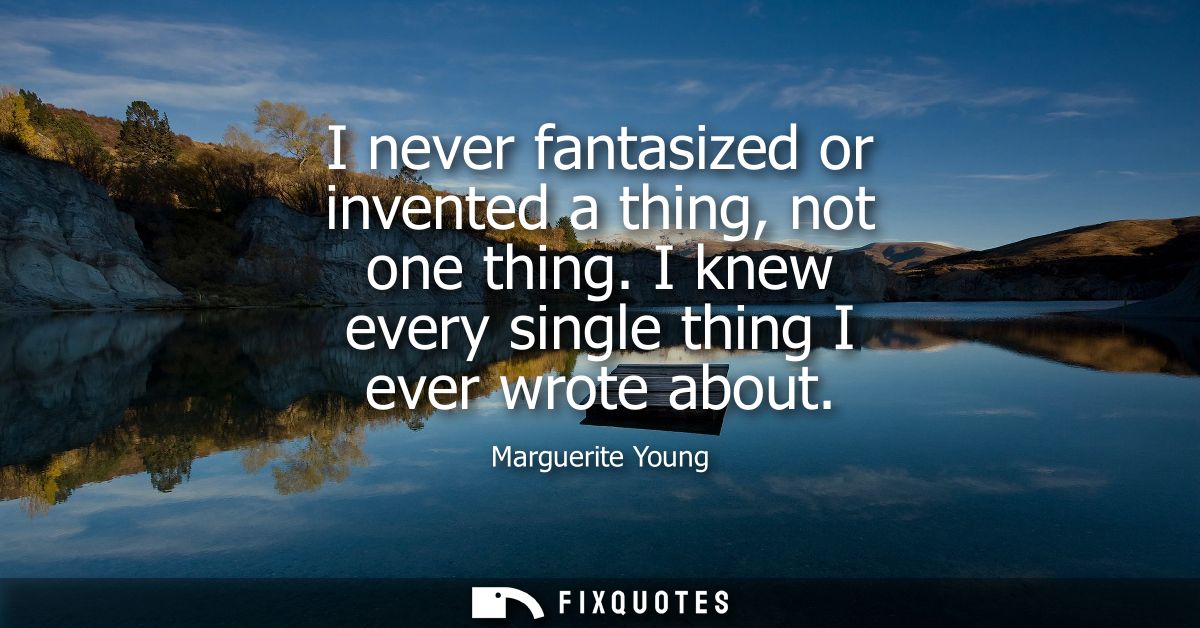 I never fantasized or invented a thing, not one thing. I knew every single thing I ever wrote about