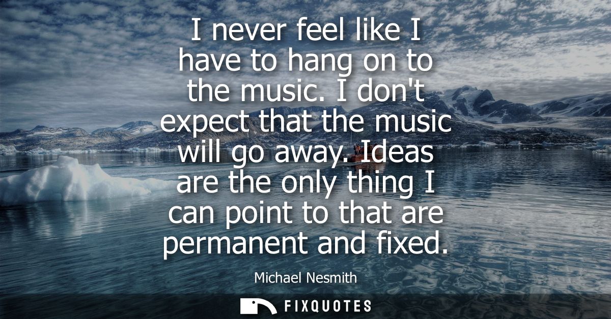 I never feel like I have to hang on to the music. I dont expect that the music will go away. Ideas are the only thing I 