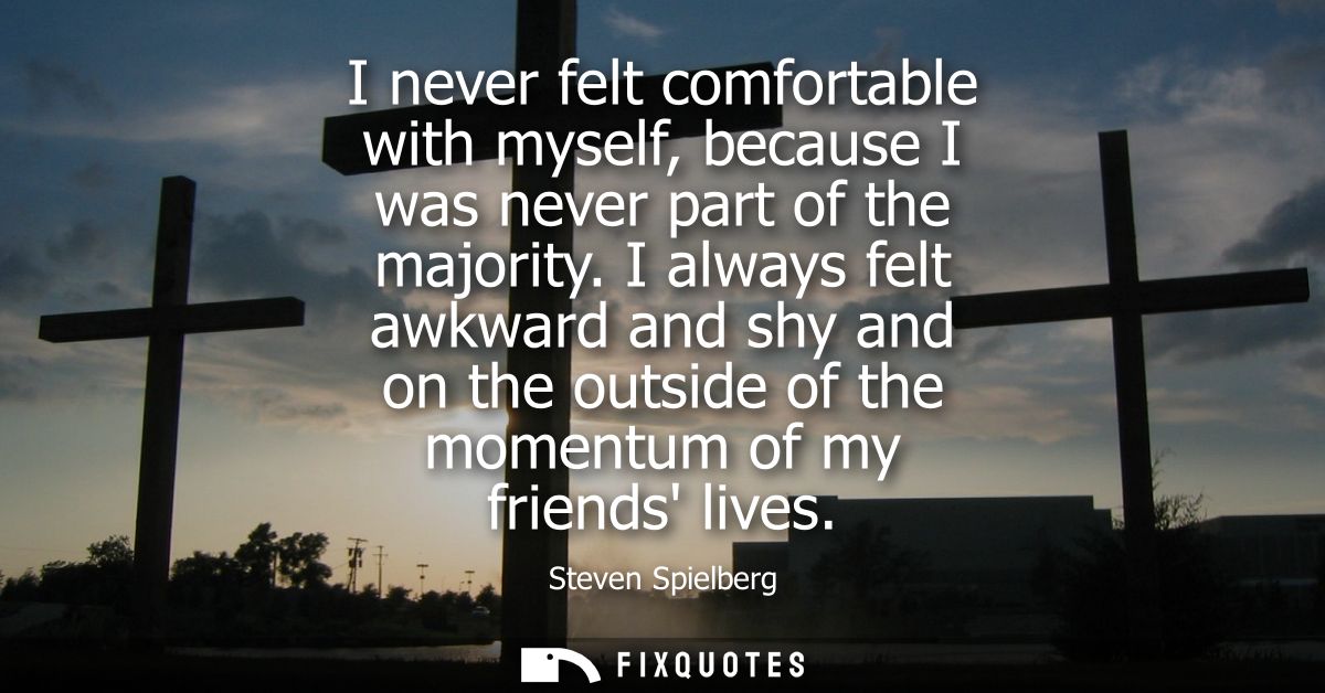 I never felt comfortable with myself, because I was never part of the majority. I always felt awkward and shy and on the