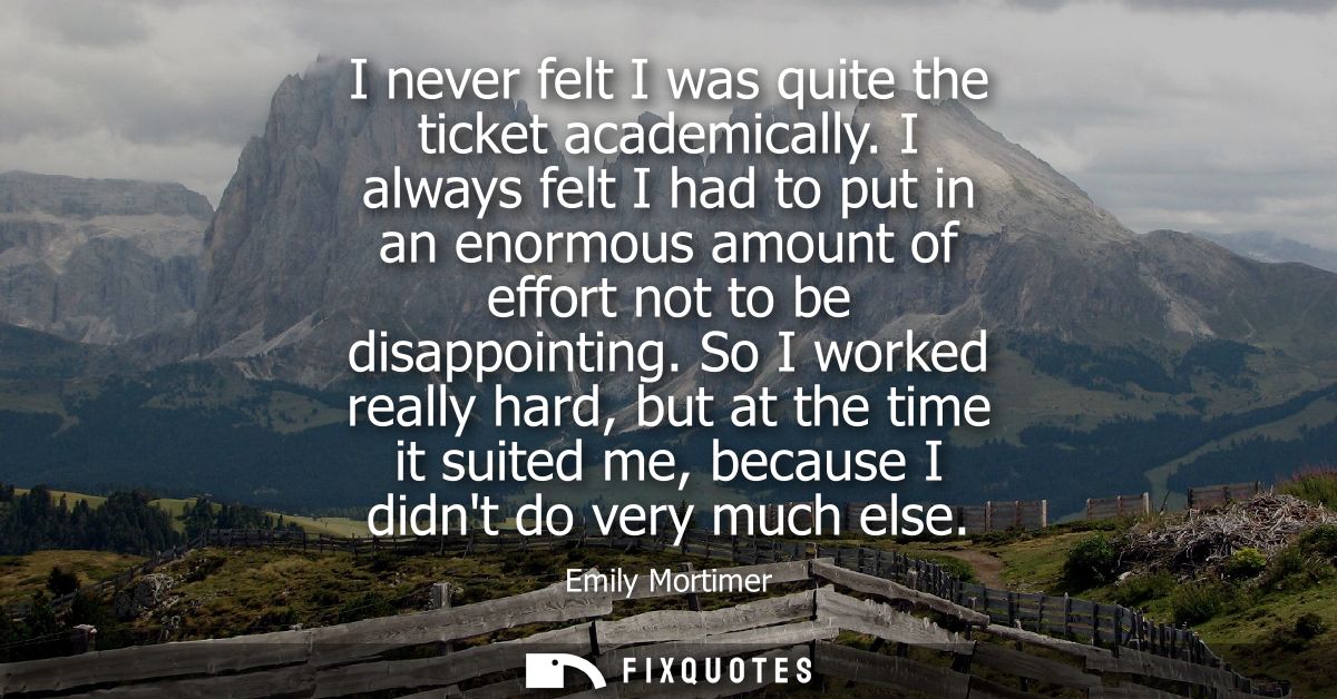 I never felt I was quite the ticket academically. I always felt I had to put in an enormous amount of effort not to be d