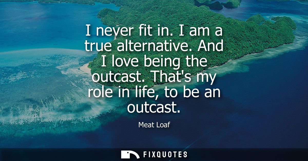 I never fit in. I am a true alternative. And I love being the outcast. Thats my role in life, to be an outcast