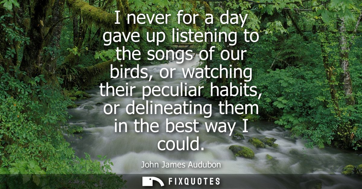 I never for a day gave up listening to the songs of our birds, or watching their peculiar habits, or delineating them in