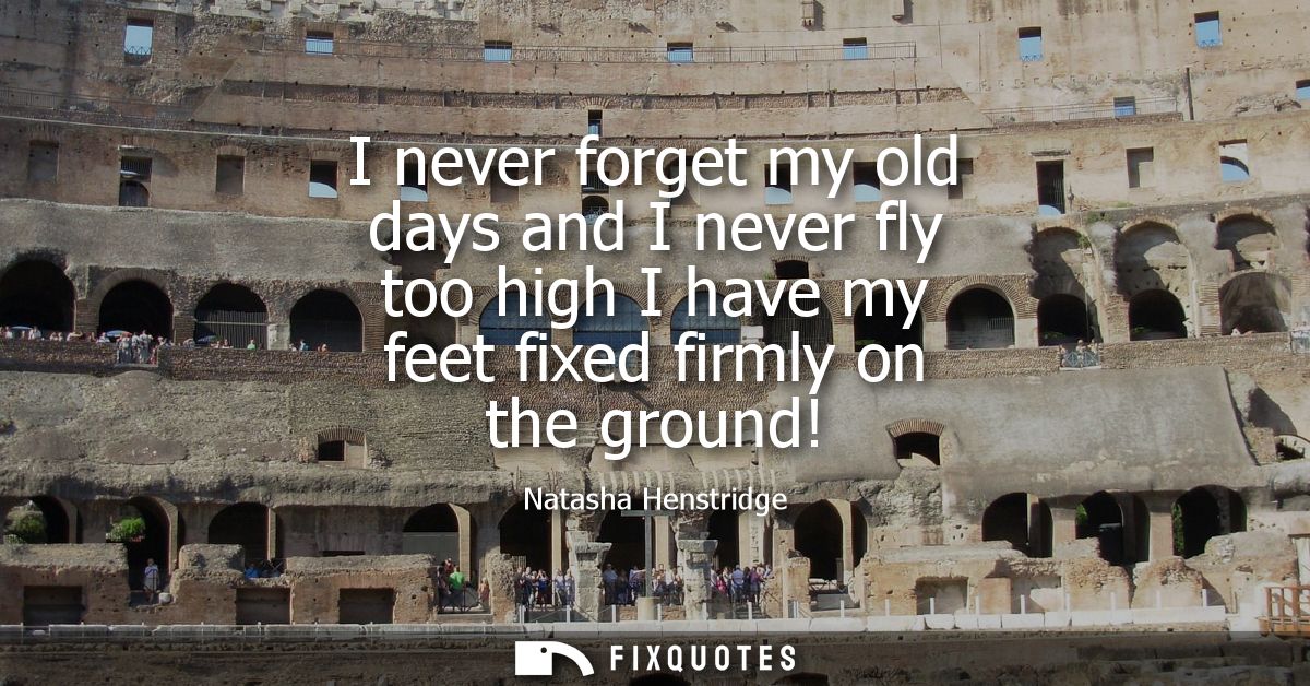 I never forget my old days and I never fly too high I have my feet fixed firmly on the ground!