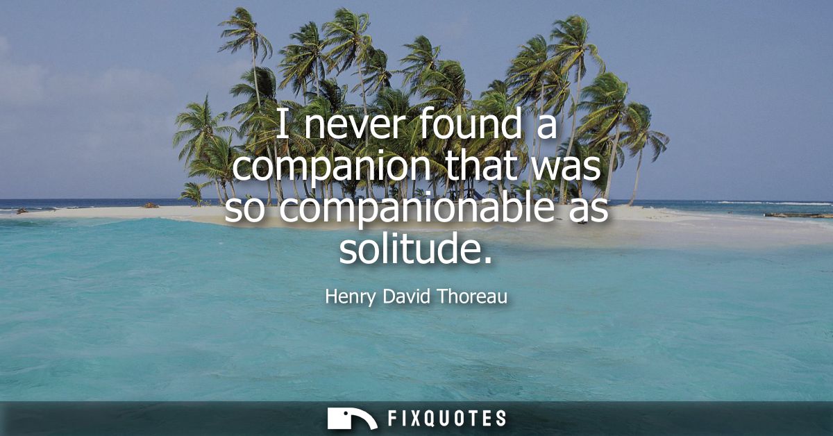 I never found a companion that was so companionable as solitude