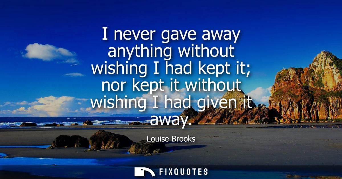 I never gave away anything without wishing I had kept it nor kept it without wishing I had given it away - Louise Brooks