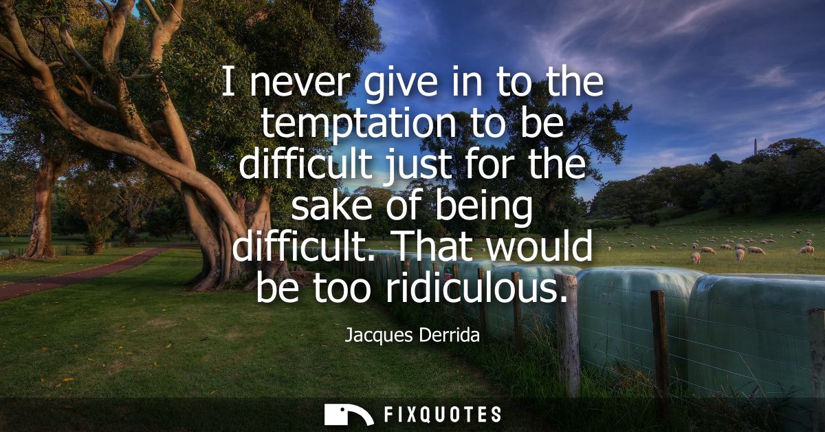 I never give in to the temptation to be difficult just for the sake of being difficult. That would be too ridiculous