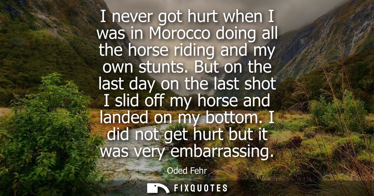 I never got hurt when I was in Morocco doing all the horse riding and my own stunts. But on the last day on the last sho