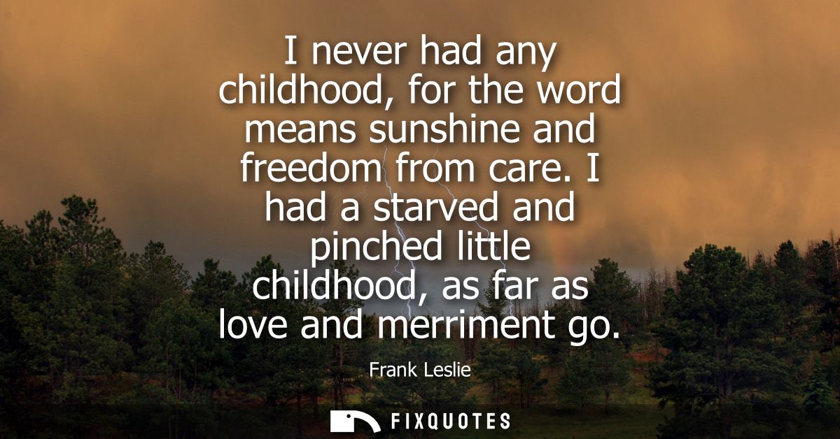 I never had any childhood, for the word means sunshine and freedom from care. I had a starved and pinched little childho