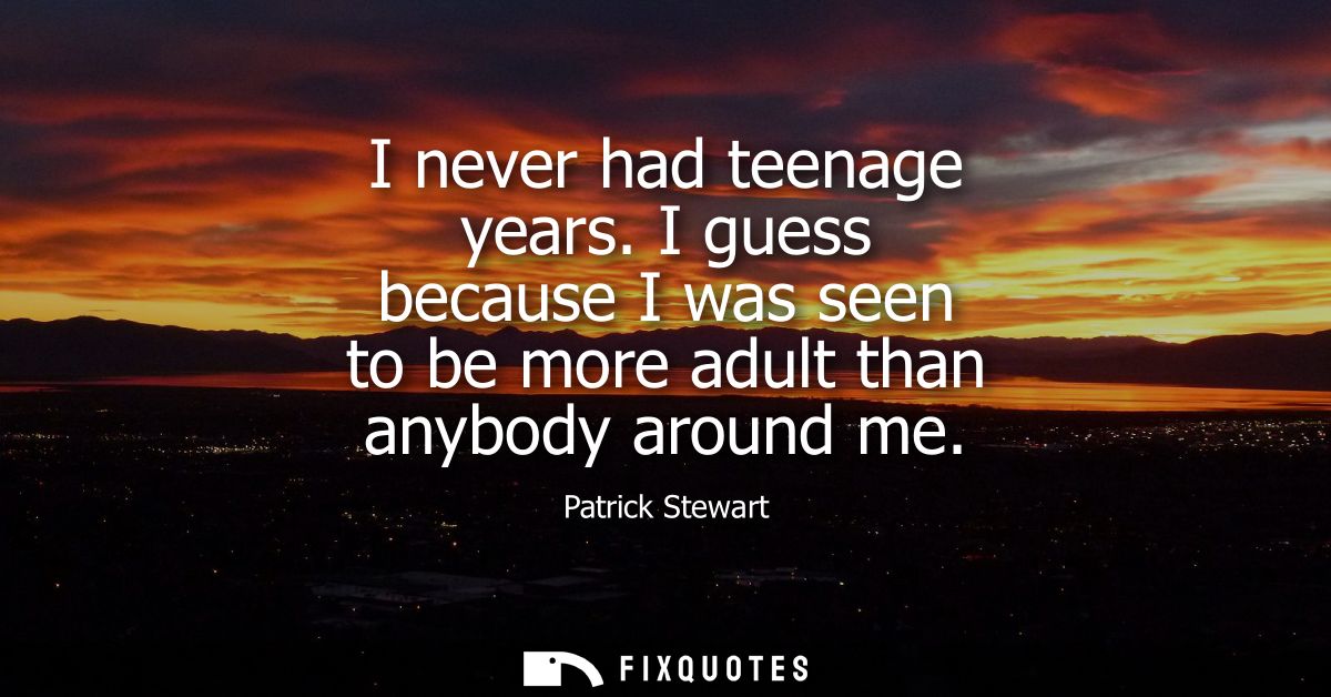 I never had teenage years. I guess because I was seen to be more adult than anybody around me