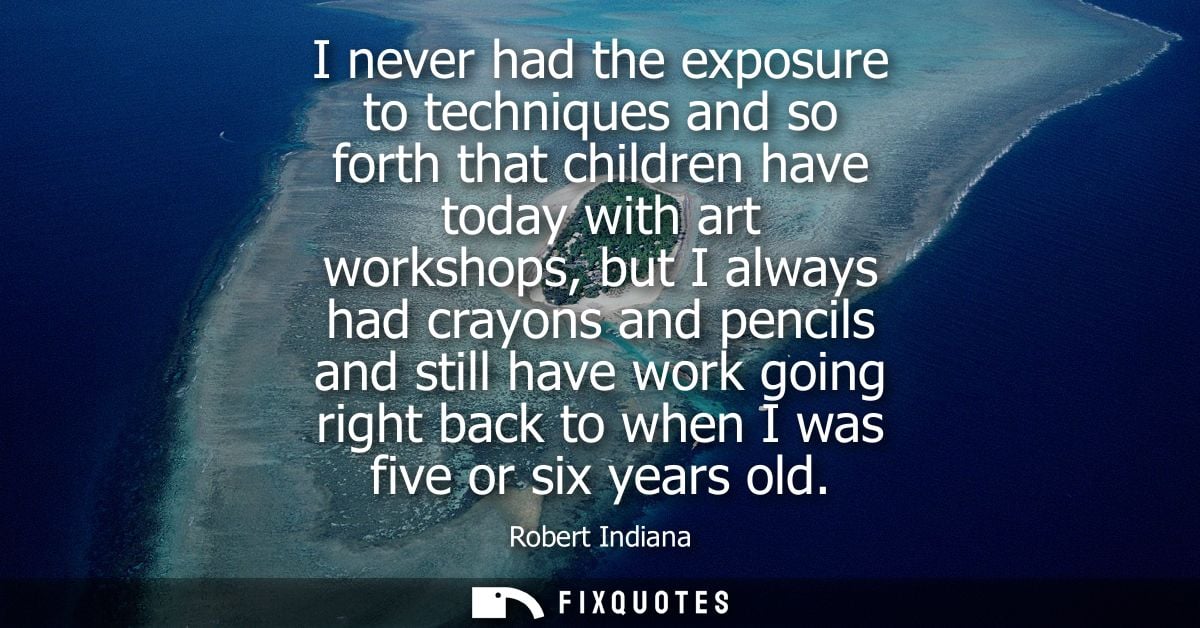 I never had the exposure to techniques and so forth that children have today with art workshops, but I always had crayon