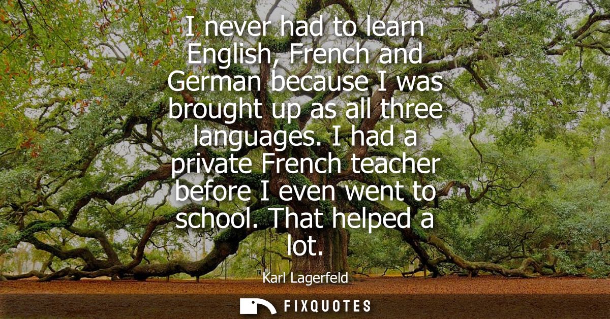 I never had to learn English, French and German because I was brought up as all three languages. I had a private French 
