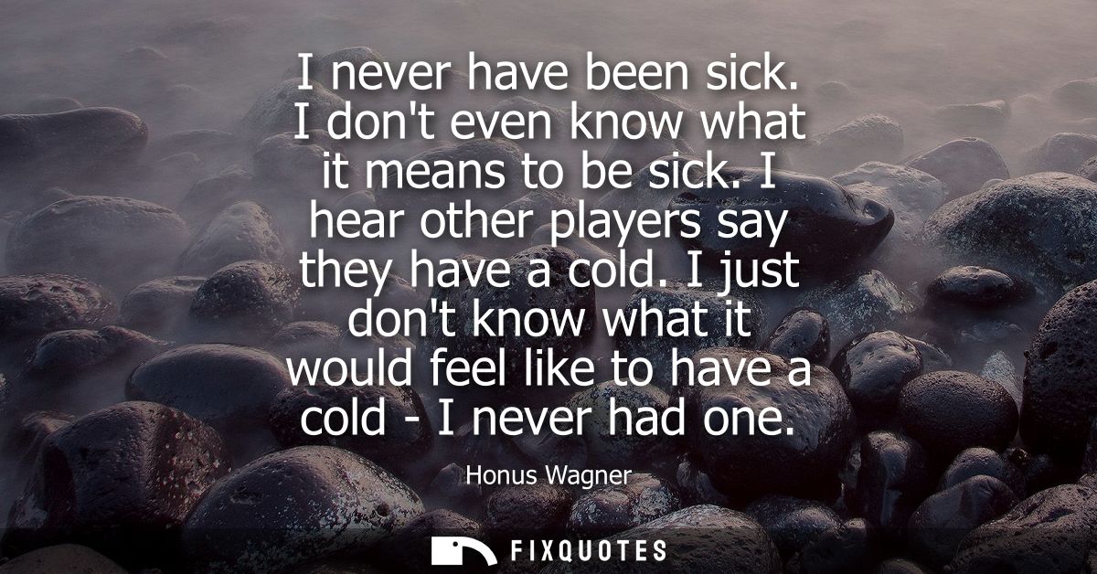 I never have been sick. I dont even know what it means to be sick. I hear other players say they have a cold.